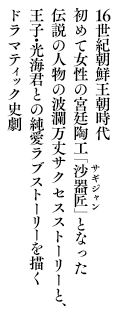 16世紀朝鮮王朝時代初めて女性の宮廷陶工「沙器匠(サギジャン)」となった伝説の人物の波瀾万丈サクセスストーリーと、王子・光海君との純愛ラブストーリーを描くドラマティック史劇