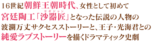 16世紀朝鮮王朝時代、女性として初めて宮廷陶工「沙器匠」となった伝説の人物の波瀾万丈サクセスストーリーと、王子・光海君との純愛ラブストーリーを描くドラマティック史劇